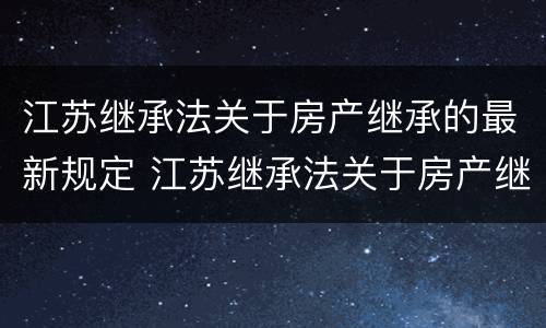 江苏继承法关于房产继承的最新规定 江苏继承法关于房产继承的最新规定是什么