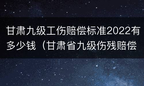 甘肃九级工伤赔偿标准2022有多少钱（甘肃省九级伤残赔偿标准2019）