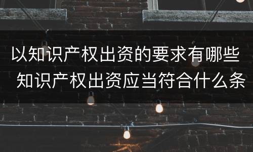 以知识产权出资的要求有哪些 知识产权出资应当符合什么条件?