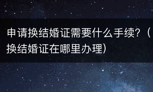 申请换结婚证需要什么手续?（换结婚证在哪里办理）