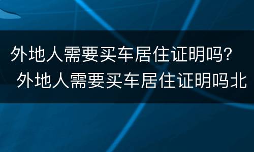 外地人需要买车居住证明吗？ 外地人需要买车居住证明吗北京