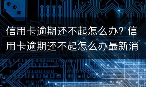 信用卡逾期还不起怎么办? 信用卡逾期还不起怎么办最新消息