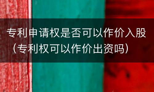 专利申请权是否可以作价入股（专利权可以作价出资吗）
