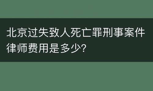 北京过失致人死亡罪刑事案件律师费用是多少？