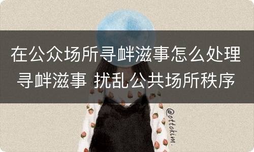 在公众场所寻衅滋事怎么处理 寻衅滋事 扰乱公共场所秩序