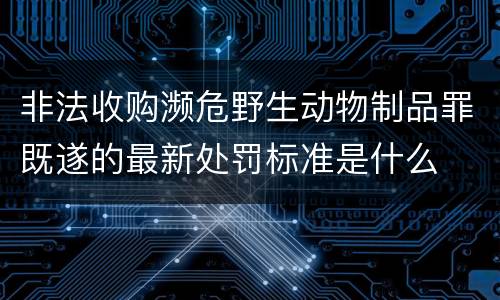 非法收购濒危野生动物制品罪既遂的最新处罚标准是什么