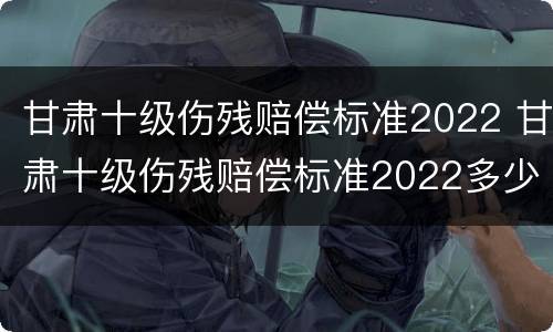 甘肃十级伤残赔偿标准2022 甘肃十级伤残赔偿标准2022多少钱