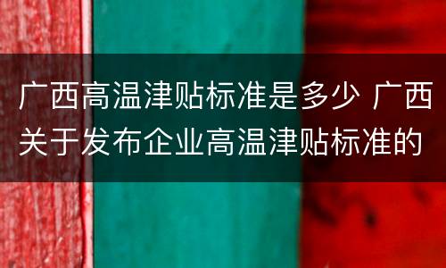 广西高温津贴标准是多少 广西关于发布企业高温津贴标准的通知