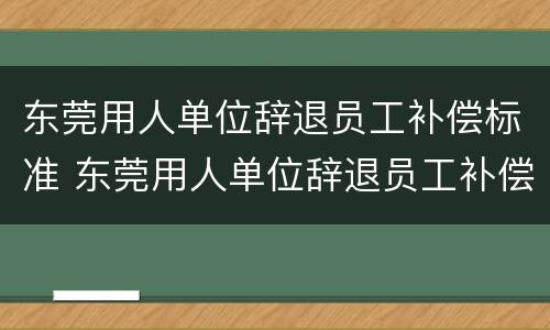东莞用人单位辞退员工补偿标准 东莞用人单位辞退员工补偿标准文件