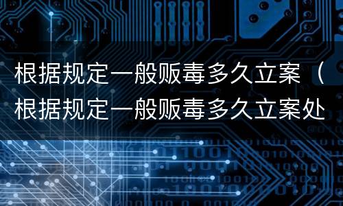 根据规定一般贩毒多久立案（根据规定一般贩毒多久立案处理）