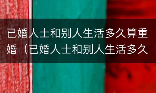 已婚人士和别人生活多久算重婚（已婚人士和别人生活多久算重婚罪）