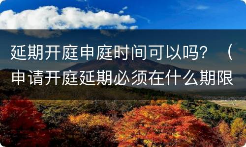 延期开庭申庭时间可以吗？（申请开庭延期必须在什么期限内）