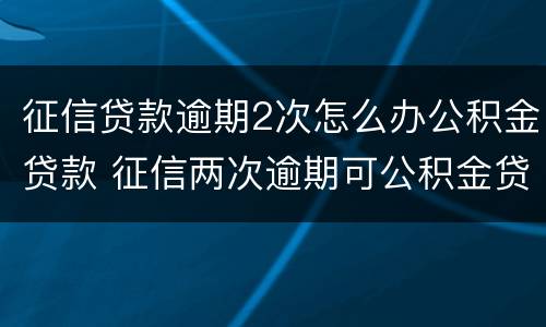征信贷款逾期2次怎么办公积金贷款 征信两次逾期可公积金贷款吗