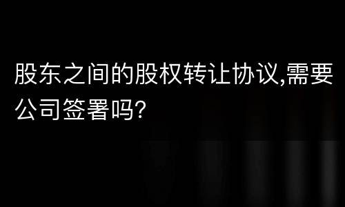 股东之间的股权转让协议,需要公司签署吗？