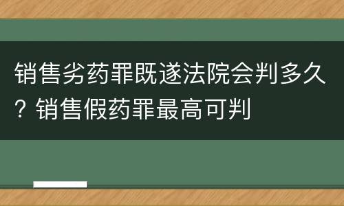 销售劣药罪既遂法院会判多久? 销售假药罪最高可判