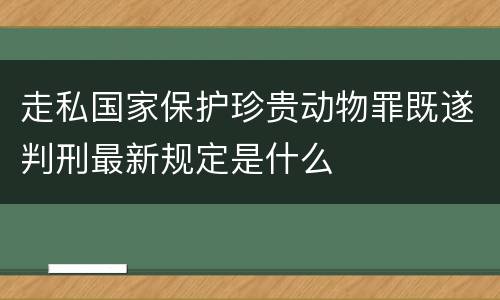 走私国家保护珍贵动物罪既遂判刑最新规定是什么