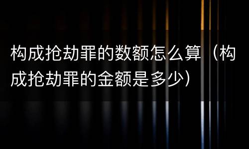 构成抢劫罪的数额怎么算（构成抢劫罪的金额是多少）