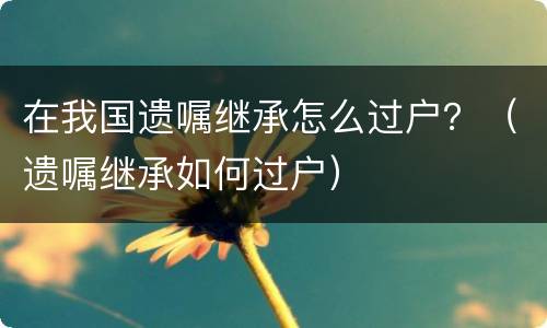 在我国遗嘱继承怎么过户？（遗嘱继承如何过户）