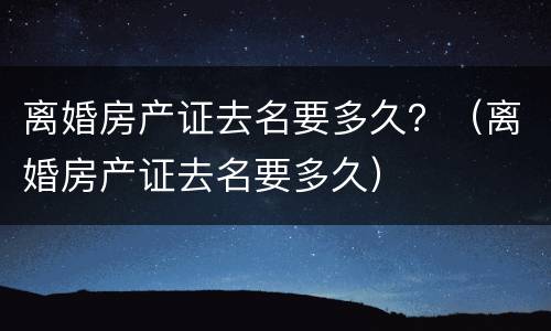 离婚房产证去名要多久？（离婚房产证去名要多久）