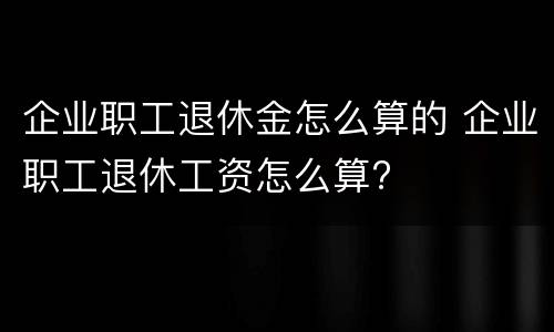 企业职工退休金怎么算的 企业职工退休工资怎么算?