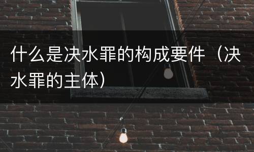 什么是决水罪的构成要件（决水罪的主体）
