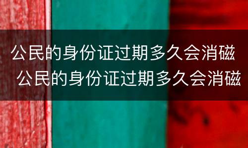 公民的身份证过期多久会消磁 公民的身份证过期多久会消磁啊