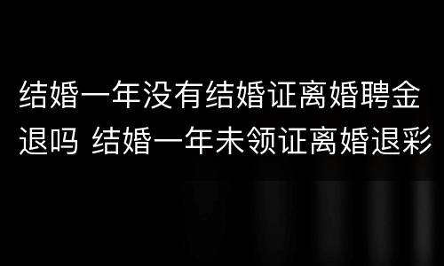 结婚一年没有结婚证离婚聘金退吗 结婚一年未领证离婚退彩礼吗