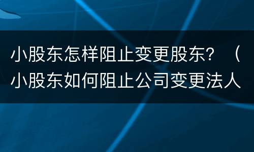 小股东怎样阻止变更股东？（小股东如何阻止公司变更法人）