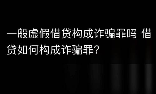 一般虚假借贷构成诈骗罪吗 借贷如何构成诈骗罪?