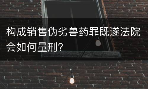 构成销售伪劣兽药罪既遂法院会如何量刑?
