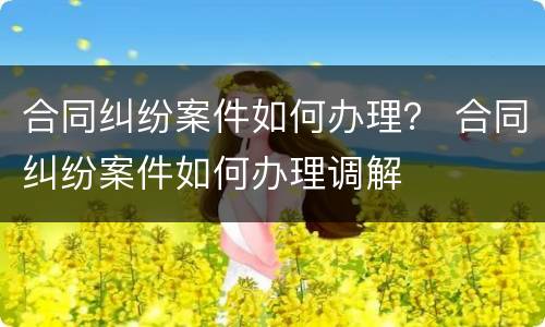 合同纠纷案件如何办理？ 合同纠纷案件如何办理调解