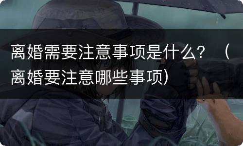 离婚需要注意事项是什么？（离婚要注意哪些事项）