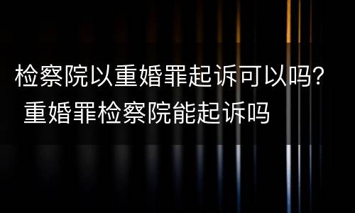 检察院以重婚罪起诉可以吗？ 重婚罪检察院能起诉吗