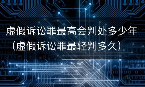 虚假诉讼罪最高会判处多少年（虚假诉讼罪最轻判多久）