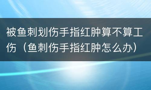 被鱼刺划伤手指红肿算不算工伤（鱼刺伤手指红肿怎么办）