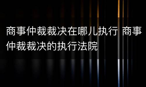 商事仲裁裁决在哪儿执行 商事仲裁裁决的执行法院