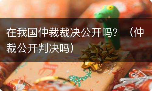 在我国仲裁裁决公开吗？（仲裁公开判决吗）