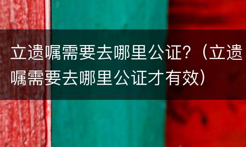 立遗嘱需要去哪里公证?（立遗嘱需要去哪里公证才有效）