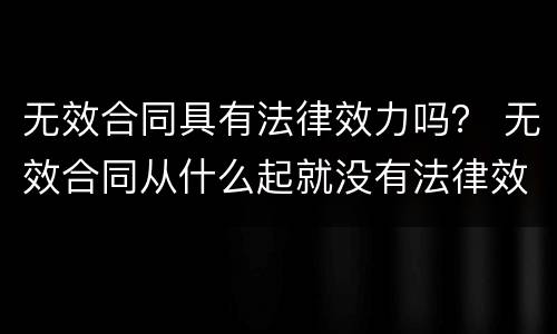 无效合同具有法律效力吗？ 无效合同从什么起就没有法律效力