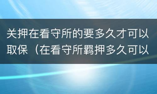 关押在看守所的要多久才可以取保（在看守所羁押多久可以办取保候审）