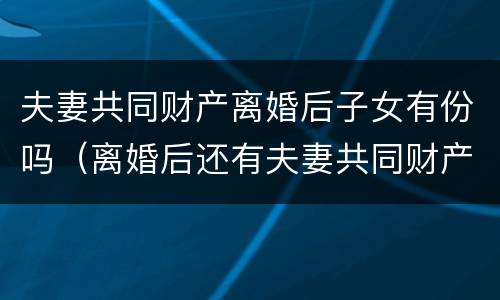 夫妻共同财产离婚后子女有份吗（离婚后还有夫妻共同财产吗）
