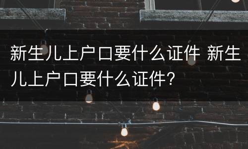 新生儿上户口要什么证件 新生儿上户口要什么证件?