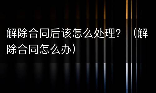 解除合同后该怎么处理？（解除合同怎么办）
