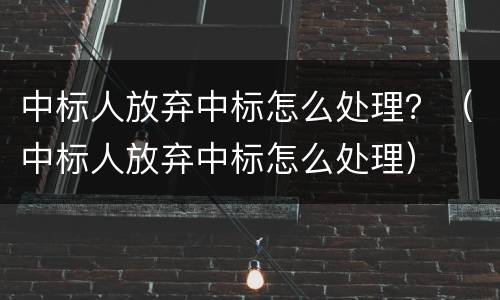 中标人放弃中标怎么处理？（中标人放弃中标怎么处理）