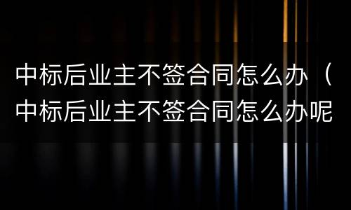 中标后业主不签合同怎么办（中标后业主不签合同怎么办呢）