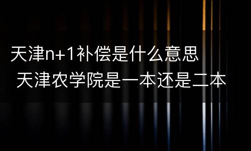 天津n+1补偿是什么意思 天津农学院是一本还是二本
