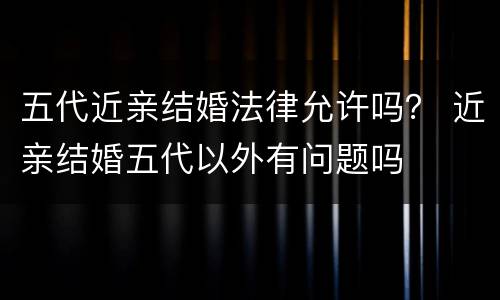 五代近亲结婚法律允许吗？ 近亲结婚五代以外有问题吗