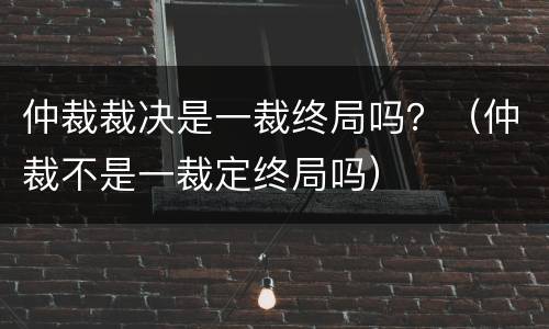 仲裁裁决是一裁终局吗？（仲裁不是一裁定终局吗）
