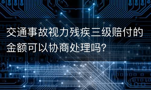 交通事故视力残疾三级赔付的金额可以协商处理吗？