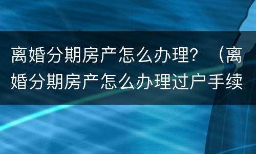 离婚分期房产怎么办理?(离婚分期房产怎么办理过户手续)